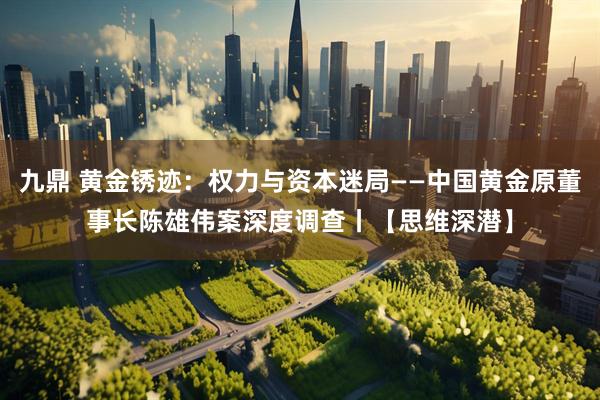 九鼎 黄金锈迹:权力与资本迷局——中国黄金原董事长陈雄伟案深度调查丨【思维深潜】