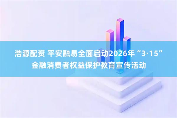 浩源配资 平安融易全面启动2026年“3·15”金融消费者权益保护教育宣传活动