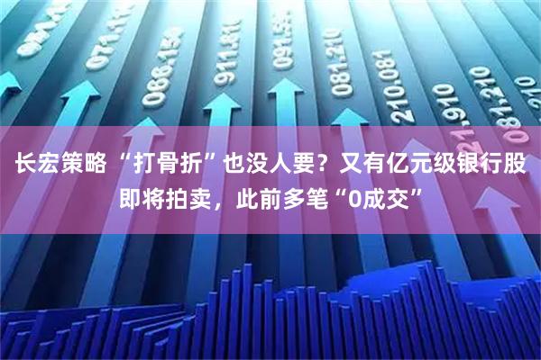 长宏策略 “打骨折”也没人要?又有亿元级银行股即将拍卖,此前多笔“0成交”