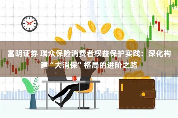 富明证券 瑞众保险消费者权益保护实践：深化构建“大消保”格局的进阶之路