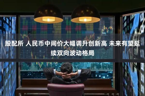 股配所 人民币中间价大幅调升创新高 未来有望延续双向波动格局