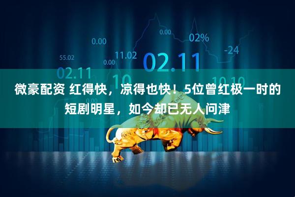 微豪配资 红得快,凉得也快!5位曾红极一时的短剧明星,如今却已无人问津