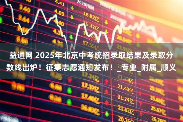 益通网 2025年北京中考统招录取结果及录取分数线出炉!征集志愿通知发布!_专业_附属_顺义