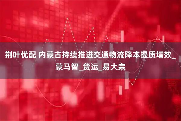 荆叶优配 内蒙古持续推进交通物流降本提质增效_蒙马智_货运_易大宗