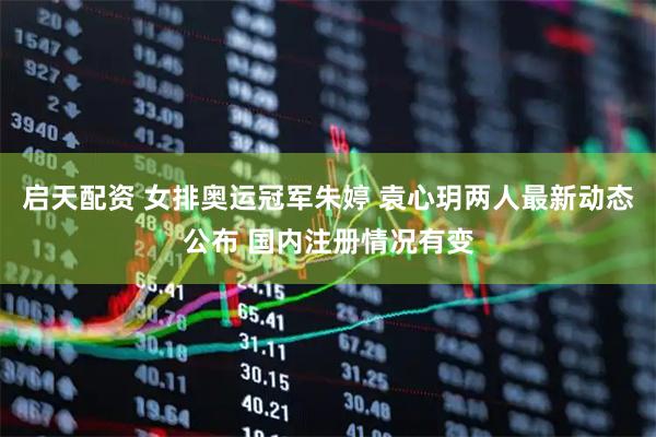 启天配资 女排奥运冠军朱婷 袁心玥两人最新动态公布 国内注册情况有变