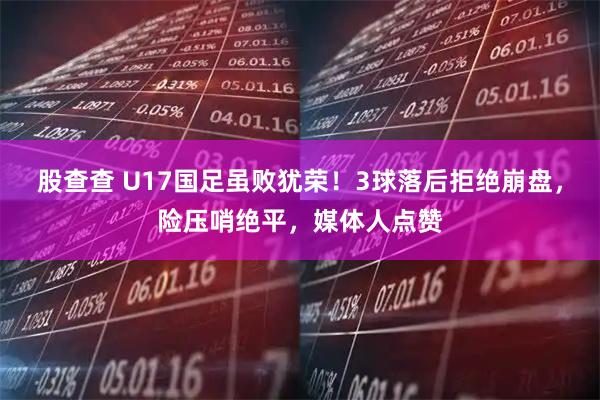 股查查 U17国足虽败犹荣！3球落后拒绝崩盘，险压哨绝平，媒体人点赞