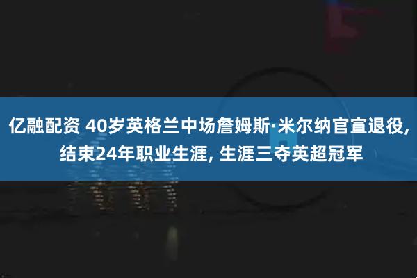 亿融配资 40岁英格兰中场詹姆斯·米尔纳官宣退役, 结束24年职业生涯, 生涯三夺英超冠军