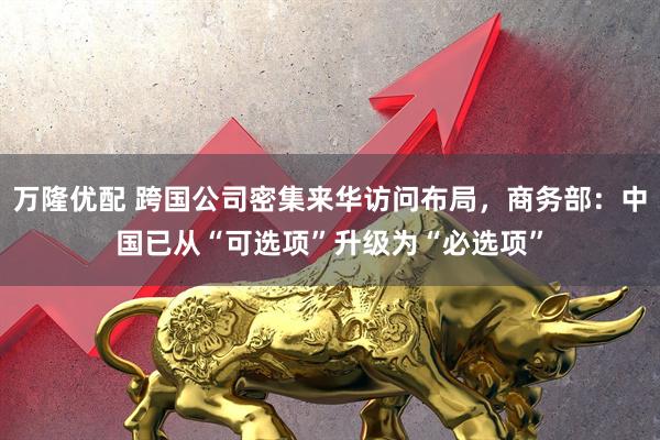 万隆优配 跨国公司密集来华访问布局，商务部：中国已从“可选项”升级为“必选项”
