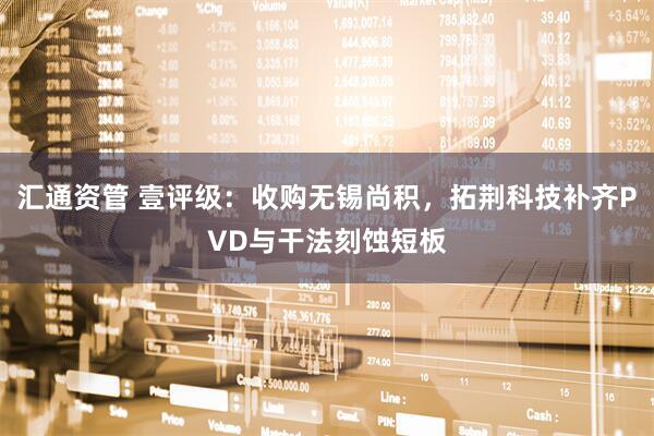 汇通资管 壹评级：收购无锡尚积，拓荆科技补齐PVD与干法刻蚀短板