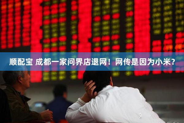 顺配宝 成都一家问界店退网！网传是因为小米？