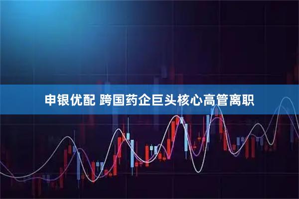 申银优配 跨国药企巨头核心高管离职