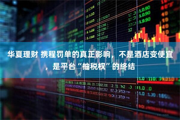 华夏理财 携程罚单的真正影响，不是酒店变便宜，是平台“抽税权”的终结