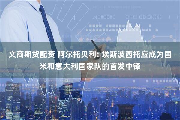 文商期货配资 阿尔托贝利: 埃斯波西托应成为国米和意大利国家队的首发中锋