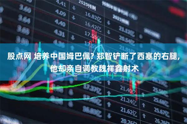 股点网 培养中国姆巴佩? 郑智铲断了西塞的右腿, 他却亲自调教魏祥鑫射术