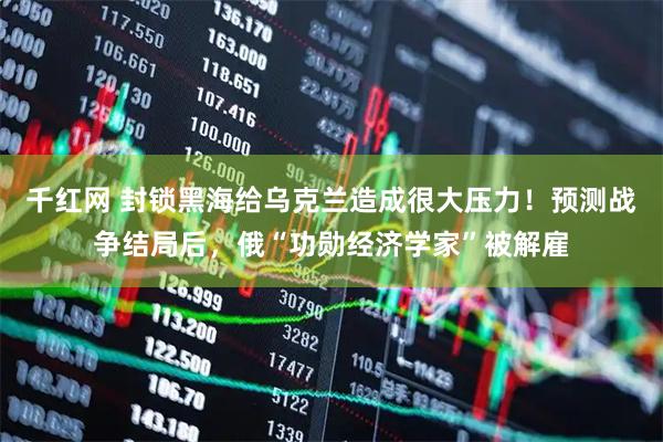 千红网 封锁黑海给乌克兰造成很大压力！预测战争结局后，俄“功勋经济学家”被解雇