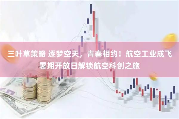 三叶草策略 逐梦空天，青春相约！航空工业成飞暑期开放日解锁航空科创之旅