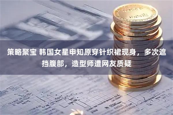 策略聚宝 韩国女星申知原穿针织裙现身，多次遮挡腹部，造型师遭网友质疑